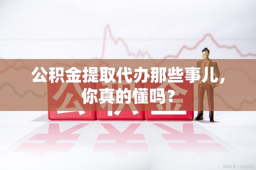池州公积金提取代办那些事儿，你真的懂吗？