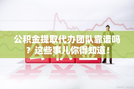 池州公积金提取代办团队靠谱吗？这些事儿你得知道！