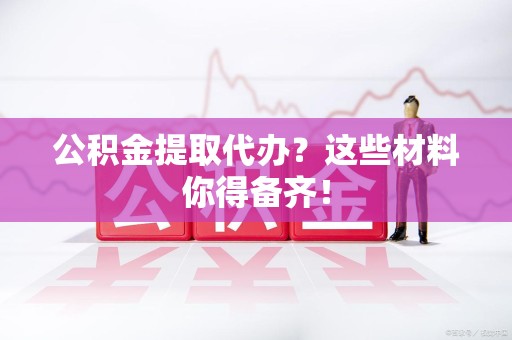 池州公积金提取代办？这些材料你得备齐！
