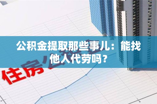 池州公积金提取那些事儿：能找他人代劳吗？